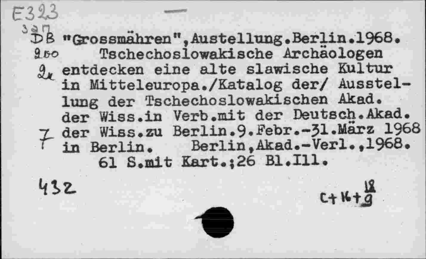 ﻿чъ
?
••Grossmähren ”, Austeilung • Berlin •1968 • Tschechoslowakische Archäologen entdecken eine alte slawische Kultur in Mitteleuropa./Katalog der/ Ausstellung der Tschechoslowakischen Akad. der Wiss.in Verb.mit der Deutsch.Akad. der Wiss.zu Berlin.9.Febr.-J1.März 1968 in Berlin.	BerlintAkad.—Verl.»1968.
61 S.mit Kart.;26 Bl.111.

1